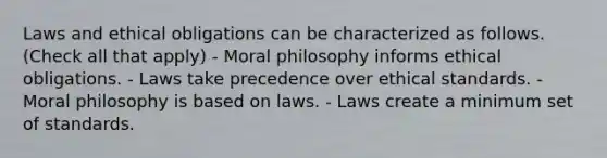 Laws and ethical obligations can be characterized as follows. (Check all that apply) - Moral philosophy informs ethical obligations. - Laws take precedence over ethical standards. - Moral philosophy is based on laws. - Laws create a minimum set of standards.