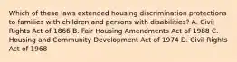 Which of these laws extended housing discrimination protections to families with children and persons with disabilities? A. Civil Rights Act of 1866 B. Fair Housing Amendments Act of 1988 C. Housing and Community Development Act of 1974 D. Civil Rights Act of 1968