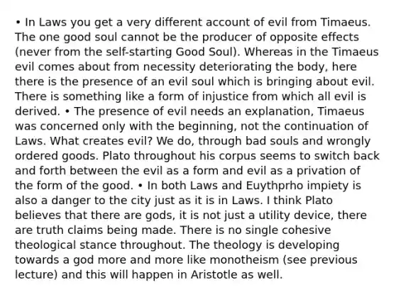 • In Laws you get a very different account of evil from Timaeus. The one good soul cannot be the producer of opposite effects (never from the self-starting Good Soul). Whereas in the Timaeus evil comes about from necessity deteriorating the body, here there is the presence of an evil soul which is bringing about evil. There is something like a form of injustice from which all evil is derived. • The presence of evil needs an explanation, Timaeus was concerned only with the beginning, not the continuation of Laws. What creates evil? We do, through bad souls and wrongly ordered goods. Plato throughout his corpus seems to switch back and forth between the evil as a form and evil as a privation of the form of the good. • In both Laws and Euythprho impiety is also a danger to the city just as it is in Laws. I think Plato believes that there are gods, it is not just a utility device, there are truth claims being made. There is no single cohesive theological stance throughout. The theology is developing towards a god more and more like monotheism (see previous lecture) and this will happen in Aristotle as well.