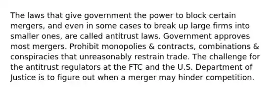 The laws that give government the power to block certain mergers, and even in some cases to break up large firms into smaller ones, are called antitrust laws. Government approves most mergers. Prohibit monopolies & contracts, combinations & conspiracies that unreasonably restrain trade. The challenge for the antitrust regulators at the FTC and the U.S. Department of Justice is to figure out when a merger may hinder competition.