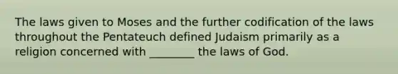 The laws given to Moses and the further codification of the laws throughout the Pentateuch defined Judaism primarily as a religion concerned with ________ the laws of God.