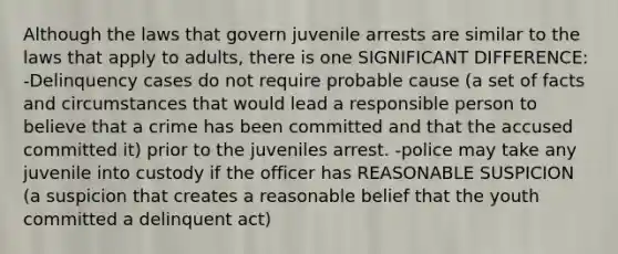 Although the laws that govern juvenile arrests are similar to the laws that apply to adults, there is one SIGNIFICANT DIFFERENCE: -Delinquency cases do not require probable cause (a set of facts and circumstances that would lead a responsible person to believe that a crime has been committed and that the accused committed it) prior to the juveniles arrest. -police may take any juvenile into custody if the officer has REASONABLE SUSPICION (a suspicion that creates a reasonable belief that the youth committed a delinquent act)