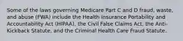 Some of the laws governing Medicare Part C and D fraud, waste, and abuse (FWA) include the Health Insurance Portability and Accountability Act (HIPAA), the Civil False Claims Act, the Anti-Kickback Statute, and the Criminal Health Care Fraud Statute.