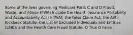 Some of the laws governing Medicare Parts C and D Fraud, Waste, and Abuse (FWA) include the Health Insurance Portability and Accountability Act (HIPAA); the False Claim Act; the Anti-Kickback Statute; the List of Excluded Individuals and Entities (LEIE); and the Health Care Fraud Statute. O True O False