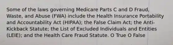 Some of the laws governing Medicare Parts C and D Fraud, Waste, and Abuse (FWA) include the Health Insurance Portability and Accountability Act (HIPAA); the False Claim Act; the Anti-Kickback Statute; the List of Excluded Individuals and Entities (LEIE); and the Health Care Fraud Statute. O True O False