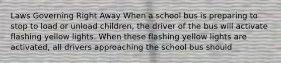 Laws Governing Right Away When a school bus is preparing to stop to load or unload children, the driver of the bus will activate flashing yellow lights. When these flashing yellow lights are activated, all drivers approaching the school bus should