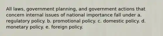 All laws, government planning, and government actions that concern internal issues of national importance fall under a. regulatory policy. b. promotional policy. c. domestic policy. d. monetary policy. e. foreign policy.