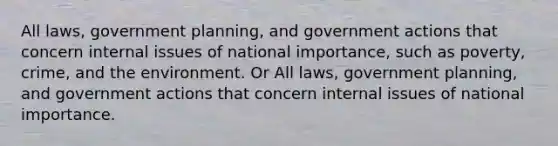 All laws, government planning, and government actions that concern internal issues of national importance, such as poverty, crime, and the environment. Or All laws, government planning, and government actions that concern internal issues of national importance.