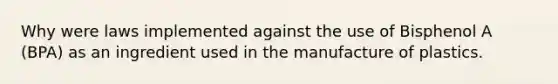 Why were laws implemented against the use of Bisphenol A (BPA) as an ingredient used in the manufacture of plastics.