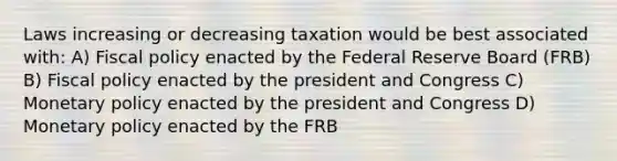 Laws increasing or decreasing taxation would be best associated with: A) Fiscal policy enacted by the Federal Reserve Board (FRB) B) Fiscal policy enacted by the president and Congress C) Monetary policy enacted by the president and Congress D) Monetary policy enacted by the FRB