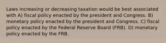 Laws increasing or decreasing taxation would be best associated with A) fiscal policy enacted by the president and Congress. B) monetary policy enacted by the president and Congress. C) fiscal policy enacted by the Federal Reserve Board (FRB). D) monetary policy enacted by the FRB.