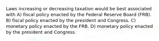 Laws increasing or decreasing taxation would be best associated with A) fiscal policy enacted by the Federal Reserve Board (FRB). B) fiscal policy enacted by the president and Congress. C) monetary policy enacted by the FRB. D) monetary policy enacted by the president and Congress.