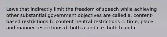 Laws that indirectly limit the freedom of speech while achieving other substantial government objectives are called a. content-based restrictions b. content-neutral restrictions c. time, place and manner restrictions d. both a and c e. both b and c