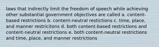 laws that indirectly limit the freedom of speech while achieving other substantial government objectives are called a. content-based restrictions b. content-neutral restictions c. time, place, and manner restricitons d. both content-based restrictions and content-neutral restrictions e. both content-neutral restrictions and time, place, and manner restrictions