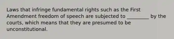 Laws that infringe fundamental rights such as the First Amendment freedom of speech are subjected to _________ by the courts, which means that they are presumed to be unconstitutional.