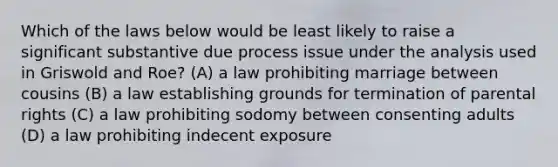 Which of the laws below would be least likely to raise a significant substantive due process issue under the analysis used in Griswold and Roe? (A) a law prohibiting marriage between cousins (B) a law establishing grounds for termination of parental rights (C) a law prohibiting sodomy between consenting adults (D) a law prohibiting indecent exposure