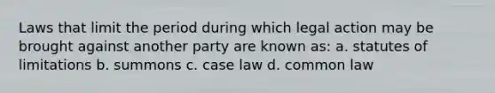 Laws that limit the period during which legal action may be brought against another party are known as: a. statutes of limitations b. summons c. case law d. common law