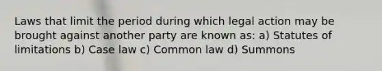 Laws that limit the period during which legal action may be brought against another party are known as: a) Statutes of limitations b) Case law c) Common law d) Summons