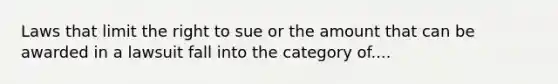 Laws that limit the right to sue or the amount that can be awarded in a lawsuit fall into the category of....