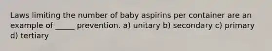 Laws limiting the number of baby aspirins per container are an example of _____ prevention. a) unitary b) secondary c) primary d) tertiary