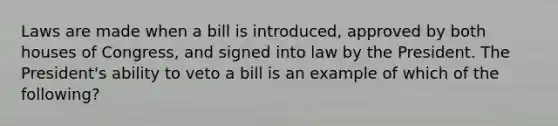 Laws are made when a bill is introduced, approved by both houses of Congress, and signed into law by the President. The President's ability to veto a bill is an example of which of the following?