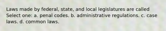 Laws made by federal, state, and local legislatures are called Select one: a. penal codes. b. administrative regulations. c. case laws. d. common laws.