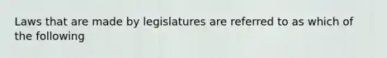 Laws that are made by legislatures are referred to as which of the following