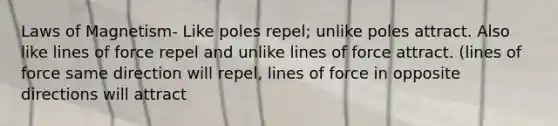 Laws of Magnetism- Like poles repel; unlike poles attract. Also like lines of force repel and unlike lines of force attract. (lines of force same direction will repel, lines of force in opposite directions will attract