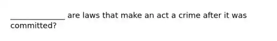 ______________ are laws that make an act a crime after it was committed?