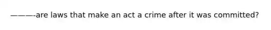 ———-are laws that make an act a crime after it was committed?