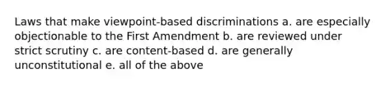 Laws that make viewpoint-based discriminations a. are especially objectionable to the First Amendment b. are reviewed under strict scrutiny c. are content-based d. are generally unconstitutional e. all of the above