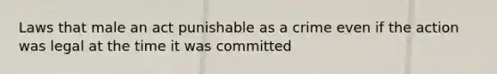 Laws that male an act punishable as a crime even if the action was legal at the time it was committed