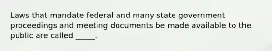 Laws that mandate federal and many state government proceedings and meeting documents be made available to the public are called _____.