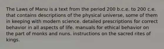 The Laws of Manu is a text from the period 200 b.c.e. to 200 c.e. that contains descriptions of the physical universe, some of them in keeping with modern science. detailed prescriptions for correct behavior in all aspects of life. manuals for ethical behavior on the part of monks and nuns. instructions on the sacred rites of kings.