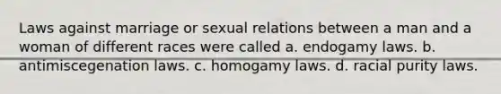 Laws against marriage or sexual relations between a man and a woman of different races were called a. endogamy laws. b. antimiscegenation laws. c. homogamy laws. d. racial purity laws.