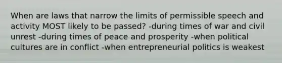 When are laws that narrow the limits of permissible speech and activity MOST likely to be passed? -during times of war and civil unrest -during times of peace and prosperity -when political cultures are in conflict -when entrepreneurial politics is weakest