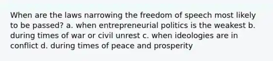 When are the laws narrowing the freedom of speech most likely to be passed? a. when entrepreneurial politics is the weakest b. during times of war or civil unrest c. when ideologies are in conflict d. during times of peace and prosperity