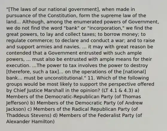 "[The laws of our national government], when made in pursuance of the Constitution, form the supreme law of the land... Although, among the enumerated powers of Government, we do not find the word "bank" or "incorporation," we find the great powers, to lay and collect taxes; to borrow money; to regulate commerce; to declare and conduct a war; and to raise and support armies and navies. ... it may with great reason be contended that a Government entrusted with such ample powers, ... must also be entrusted with ample means for their execution. ...The power to tax involves the power to destroy [therefore, such a tax]... on the operations of the [national] bank... must be unconstitutional." 11. Which of the following groups would be most likely to support the perspective offered by Chief Justice Marshall in the opinion? (LT 4.1 & 4.3) a) Members of the Democratic-Republican Party (of Thomas Jefferson) b) Members of the Democratic Party (of Andrew Jackson) c) Members of the Radical Republican Party (of Thaddeus Stevens) d) Members of the Federalist Party (of Alexander Hamilton)