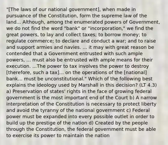 "[The laws of our national government], when made in pursuance of the Constitution, form the supreme law of the land... Although, among the enumerated powers of Government, we do not find the word "bank" or "incorporation," we find the great powers, to lay and collect taxes; to borrow money; to regulate commerce; to declare and conduct a war; and to raise and support armies and navies. ... it may with great reason be contended that a Government entrusted with such ample powers, ... must also be entrusted with ample means for their execution. ...The power to tax involves the power to destroy [therefore, such a tax]... on the operations of the [national] bank... must be unconstitutional." Which of the following best explains the ideology used by Marshall in this decision? (LT 4.3) a) Preservation of states' rights in the face of growing federal government is the most important end of the Court b) A narrow interpretation of the Constitution is necessary to protect liberty and avoid the tyranny of the national government c) Federal power must be expanded into every possible outlet in order to build up the prestige of the nation d) Created by the people through the Constitution, the federal government must be able to exercise its power to maintain the nation