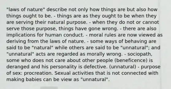 "laws of nature" describe not only how things are but also how things ought to be. - things are as they ought to be when they are serving their natural purpose. - when they do not or cannot serve those purpose, things have gone wrong. - there are also implications for human conduct. - moral rules are now viewed as deriving from the laws of nature. - some ways of behaving are said to be "natural" while others are said to be "unnatural"; and "unnatural" acts are regarded as morally wrong. - sociopath, some who does not care about other people (beneficence) is deranged and his personality is defective. (unnatural) - purpose of sex: procreation. Sexual activities that is not connected with making babies can be view as "unnatural".