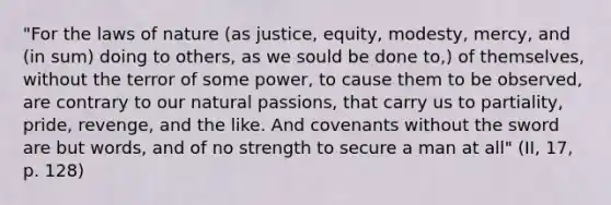 "For the laws of nature (as justice, equity, modesty, mercy, and (in sum) doing to others, as we sould be done to,) of themselves, without the terror of some power, to cause them to be observed, are contrary to our natural passions, that carry us to partiality, pride, revenge, and the like. And covenants without the sword are but words, and of no strength to secure a man at all" (II, 17, p. 128)