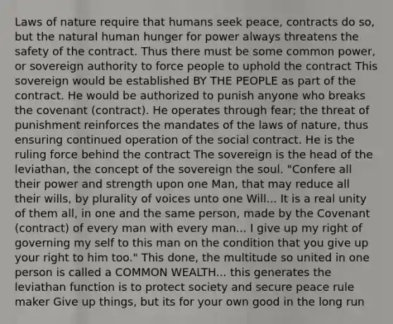 Laws of nature require that humans seek peace, contracts do so, but the natural human hunger for power always threatens the safety of the contract. Thus there must be some common power, or sovereign authority to force people to uphold the contract This sovereign would be established BY THE PEOPLE as part of the contract. He would be authorized to punish anyone who breaks the covenant (contract). He operates through fear; the threat of punishment reinforces the mandates of the laws of nature, thus ensuring continued operation of the social contract. He is the ruling force behind the contract The sovereign is the head of the leviathan, the concept of the sovereign the soul. "Confere all their power and strength upon one Man, that may reduce all their wills, by plurality of voices unto one Will... It is a real unity of them all, in one and the same person, made by the Covenant (contract) of every man with every man... I give up my right of governing my self to this man on the condition that you give up your right to him too." This done, the multitude so united in one person is called a COMMON WEALTH... this generates the leviathan function is to protect society and secure peace rule maker Give up things, but its for your own good in the long run