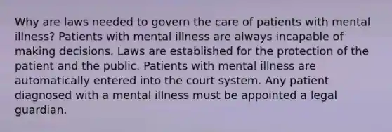 Why are laws needed to govern the care of patients with mental illness? Patients with mental illness are always incapable of making decisions. Laws are established for the protection of the patient and the public. Patients with mental illness are automatically entered into the court system. Any patient diagnosed with a mental illness must be appointed a legal guardian.