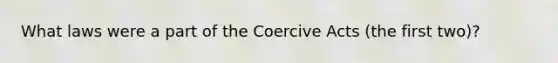 What laws were a part of the Coercive Acts (the first two)?