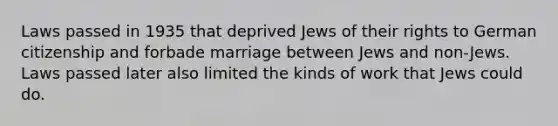 Laws passed in 1935 that deprived Jews of their rights to German citizenship and forbade marriage between Jews and non-Jews. Laws passed later also limited the kinds of work that Jews could do.