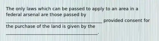 The only laws which can be passed to apply to an area in a federal arsenal are those passed by ___________________________________________ provided consent for the purchase of the land is given by the _________________________________________.