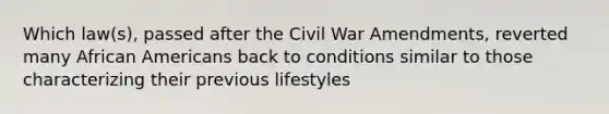 Which law(s), passed after the Civil War Amendments, reverted many African Americans back to conditions similar to those characterizing their previous lifestyles