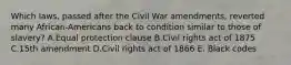 Which laws, passed after the Civil War amendments, reverted many African-Americans back to condition similar to those of slavery? A.Equal protection clause B.Civil rights act of 1875 C.15th amendment D.Civil rights act of 1866 E. Black codes