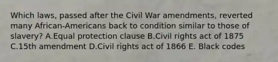 Which laws, passed after the Civil War amendments, reverted many African-Americans back to condition similar to those of slavery? A.Equal protection clause B.Civil rights act of 1875 C.15th amendment D.Civil rights act of 1866 E. Black codes