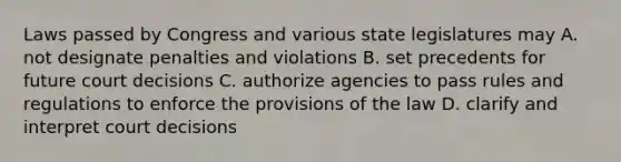 Laws passed by Congress and various state legislatures may A. not designate penalties and violations B. set precedents for future court decisions C. authorize agencies to pass rules and regulations to enforce the provisions of the law D. clarify and interpret court decisions